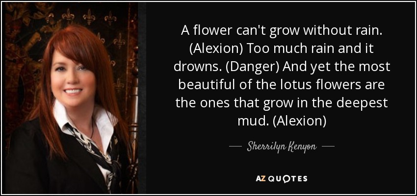 A flower can't grow without rain. (Alexion) Too much rain and it drowns. (Danger) And yet the most beautiful of the lotus flowers are the ones that grow in the deepest mud. (Alexion) - Sherrilyn Kenyon
