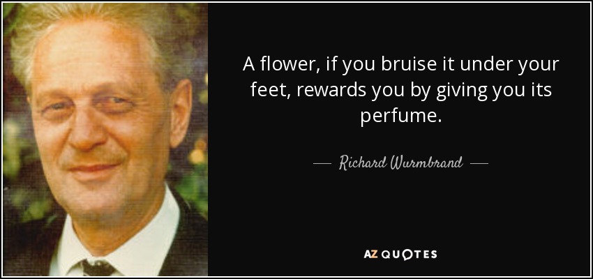 A flower, if you bruise it under your feet, rewards you by giving you its perfume. - Richard Wurmbrand