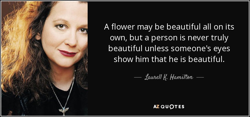 A flower may be beautiful all on its own, but a person is never truly beautiful unless someone's eyes show him that he is beautiful. - Laurell K. Hamilton