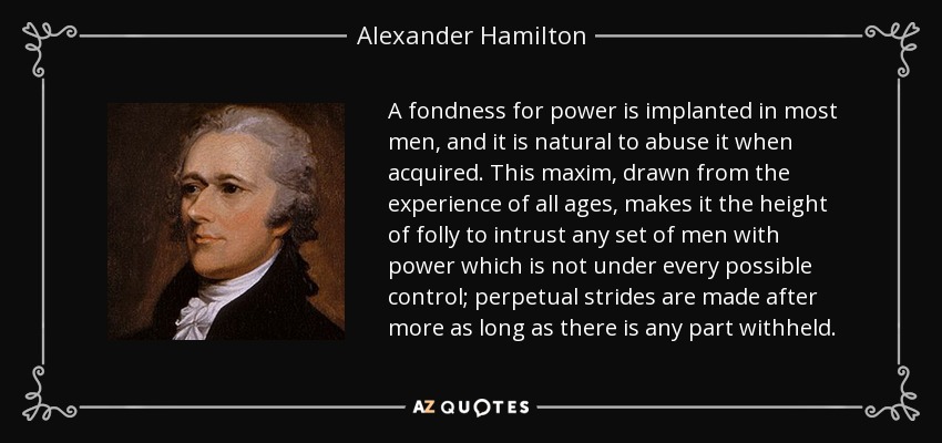 A fondness for power is implanted in most men, and it is natural to abuse it when acquired. This maxim, drawn from the experience of all ages, makes it the height of folly to intrust any set of men with power which is not under every possible control; perpetual strides are made after more as long as there is any part withheld. - Alexander Hamilton