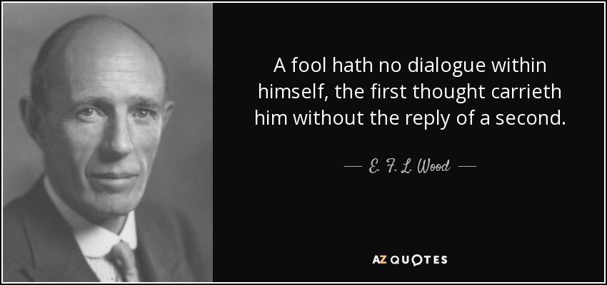 A fool hath no dialogue within himself, the first thought carrieth him without the reply of a second. - E. F. L. Wood, 1st Earl of Halifax