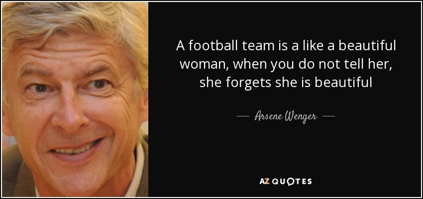 A football team is a like a beautiful woman, when you do not tell her, she forgets she is beautiful - Arsene Wenger