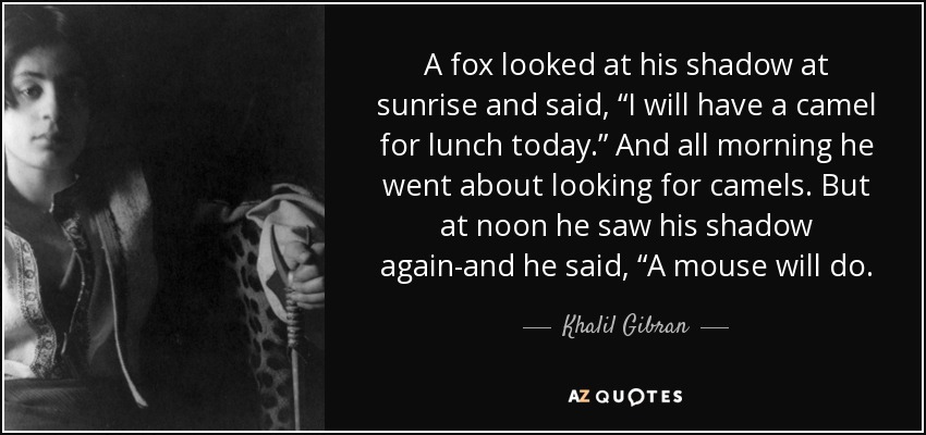 A fox looked at his shadow at sunrise and said, “I will have a camel for lunch today.” And all morning he went about looking for camels. But at noon he saw his shadow again-and he said, “A mouse will do. - Khalil Gibran