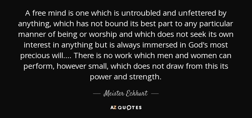 A free mind is one which is untroubled and unfettered by anything, which has not bound its best part to any particular manner of being or worship and which does not seek its own interest in anything but is always immersed in God's most precious will. . . . There is no work which men and women can perform, however small, which does not draw from this its power and strength. - Meister Eckhart