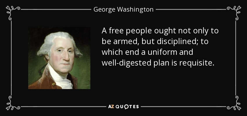 A free people ought not only to be armed, but disciplined; to which end a uniform and well-digested plan is requisite. - George Washington