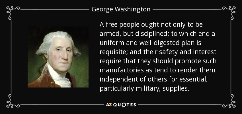 A free people ought not only to be armed, but disciplined; to which end a uniform and well-digested plan is requisite; and their safety and interest require that they should promote such manufactories as tend to render them independent of others for essential, particularly military, supplies. - George Washington