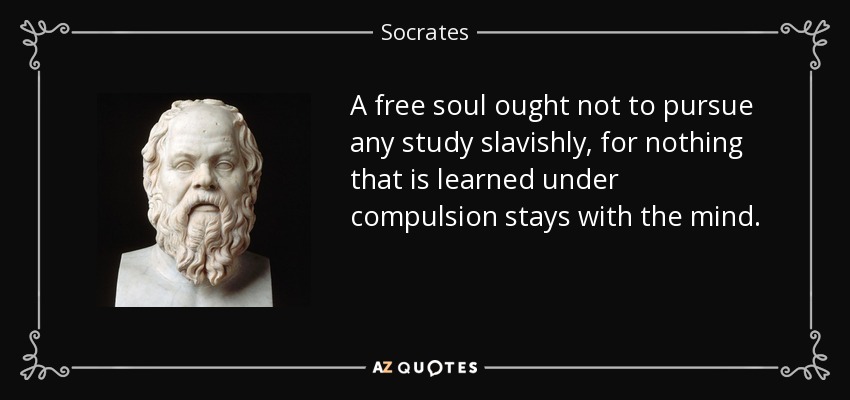 A free soul ought not to pursue any study slavishly, for nothing that is learned under compulsion stays with the mind. - Socrates