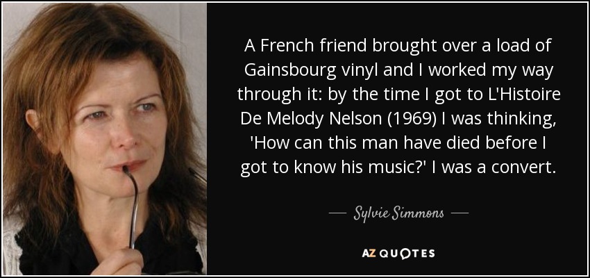 A French friend brought over a load of Gainsbourg vinyl and I worked my way through it: by the time I got to L'Histoire De Melody Nelson (1969) I was thinking, 'How can this man have died before I got to know his music?' I was a convert. - Sylvie Simmons