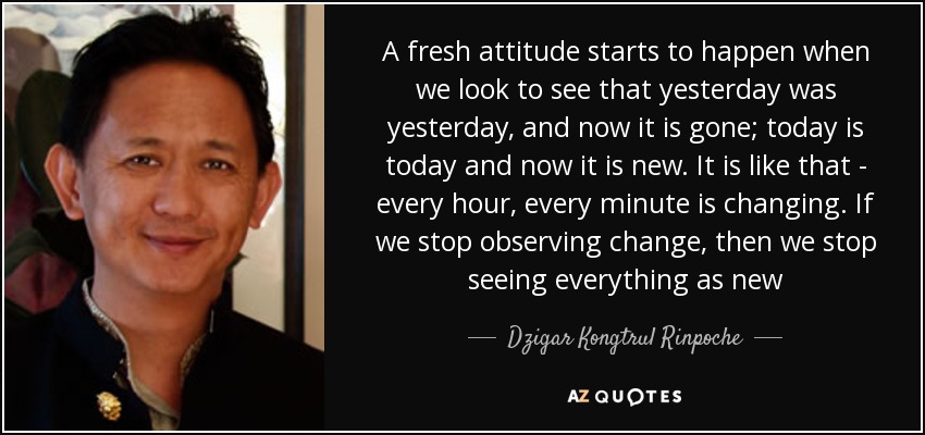 A fresh attitude starts to happen when we look to see that yesterday was yesterday, and now it is gone; today is today and now it is new. It is like that - every hour, every minute is changing. If we stop observing change, then we stop seeing everything as new - Dzigar Kongtrul Rinpoche