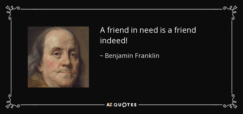 A friend in need is a friend indeed! - Benjamin Franklin