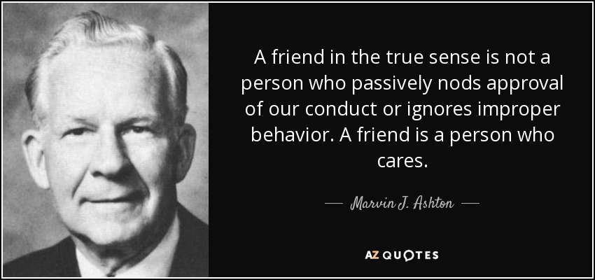 A friend in the true sense is not a person who passively nods approval of our conduct or ignores improper behavior. A friend is a person who cares. - Marvin J. Ashton