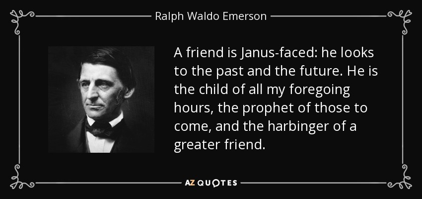 A friend is Janus-faced: he looks to the past and the future. He is the child of all my foregoing hours, the prophet of those to come, and the harbinger of a greater friend. - Ralph Waldo Emerson
