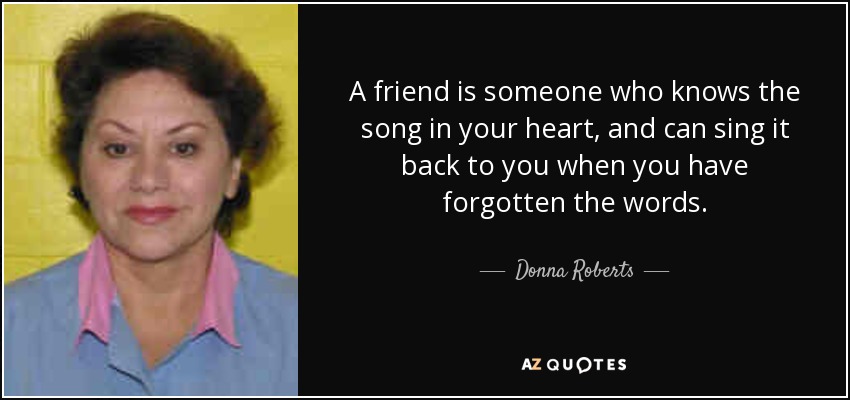 A friend is someone who knows the song in your heart, and can sing it back to you when you have forgotten the words. - Donna Roberts