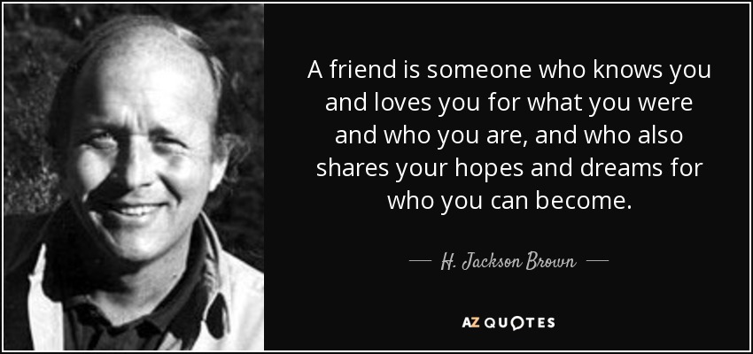 A friend is someone who knows you and loves you for what you were and who you are, and who also shares your hopes and dreams for who you can become. - H. Jackson Brown, Jr.