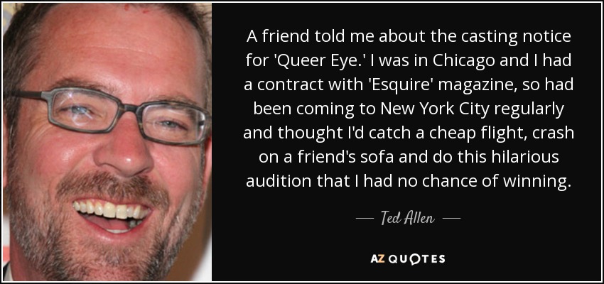 A friend told me about the casting notice for 'Queer Eye.' I was in Chicago and I had a contract with 'Esquire' magazine, so had been coming to New York City regularly and thought I'd catch a cheap flight, crash on a friend's sofa and do this hilarious audition that I had no chance of winning. - Ted Allen