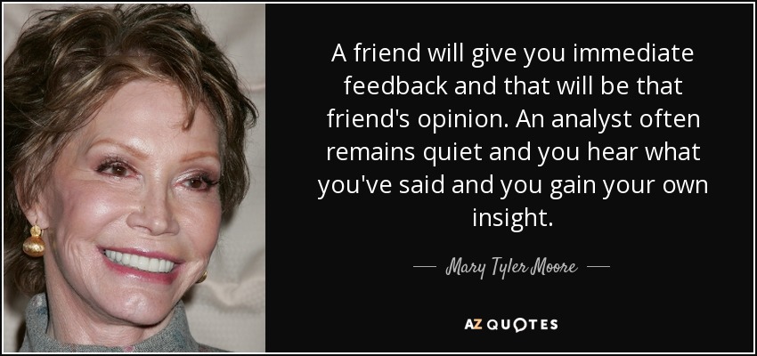 A friend will give you immediate feedback and that will be that friend's opinion. An analyst often remains quiet and you hear what you've said and you gain your own insight. - Mary Tyler Moore