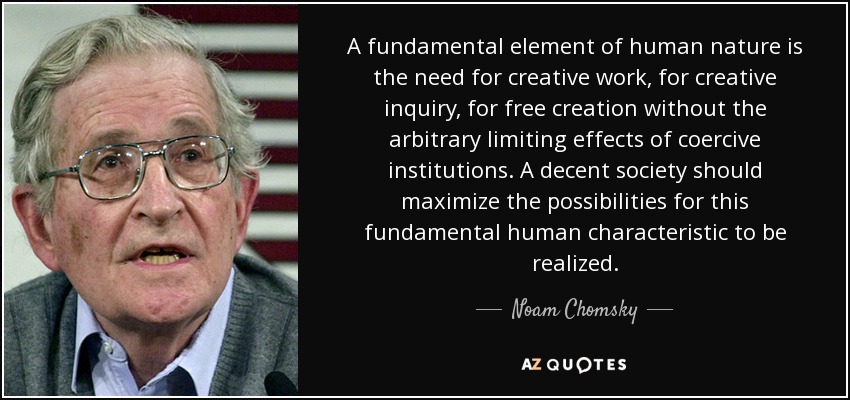 A fundamental element of human nature is the need for creative work, for creative inquiry, for free creation without the arbitrary limiting effects of coercive institutions. A decent society should maximize the possibilities for this fundamental human characteristic to be realized. - Noam Chomsky