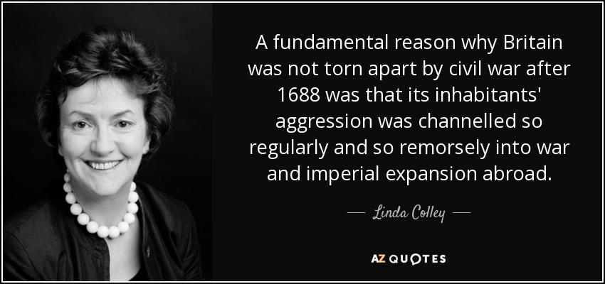 A fundamental reason why Britain was not torn apart by civil war after 1688 was that its inhabitants' aggression was channelled so regularly and so remorsely into war and imperial expansion abroad. - Linda Colley