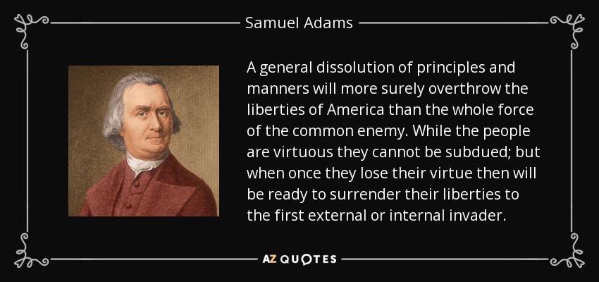 A general dissolution of principles and manners will more surely overthrow the liberties of America than the whole force of the common enemy. While the people are virtuous they cannot be subdued; but when once they lose their virtue then will be ready to surrender their liberties to the first external or internal invader. - Samuel Adams