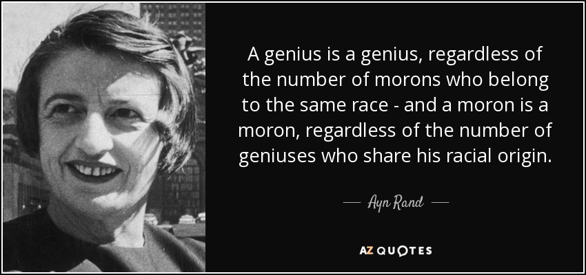 A genius is a genius, regardless of the number of morons who belong to the same race - and a moron is a moron, regardless of the number of geniuses who share his racial origin. - Ayn Rand