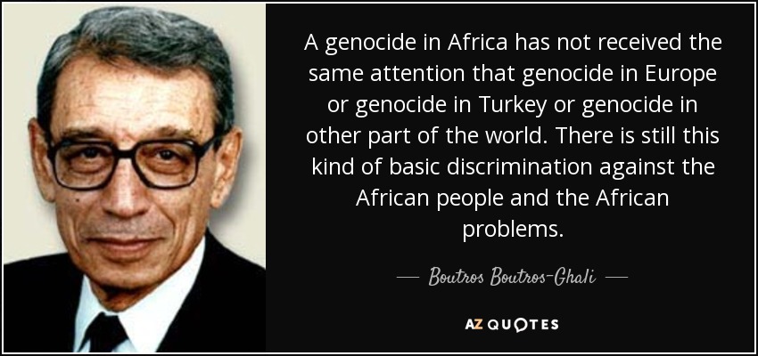 A genocide in Africa has not received the same attention that genocide in Europe or genocide in Turkey or genocide in other part of the world. There is still this kind of basic discrimination against the African people and the African problems. - Boutros Boutros-Ghali