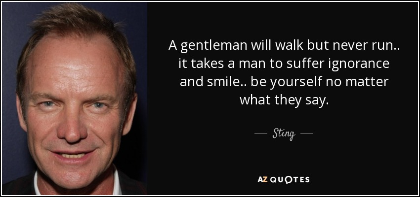 A gentleman will walk but never run.. it takes a man to suffer ignorance and smile.. be yourself no matter what they say. - Sting