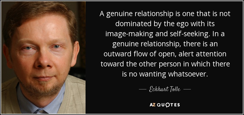 A genuine relationship is one that is not dominated by the ego with its image-making and self-seeking. In a genuine relationship, there is an outward flow of open, alert attention toward the other person in which there is no wanting whatsoever. - Eckhart Tolle
