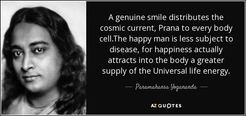 A genuine smile distributes the cosmic current, Prana to every body cell.The happy man is less subject to disease, for happiness actually attracts into the body a greater supply of the Universal life energy. - Paramahansa Yogananda