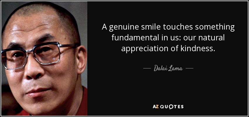 A genuine smile touches something fundamental in us: our natural appreciation of kindness. - Dalai Lama