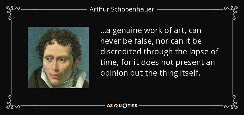 ...a genuine work of art, can never be false, nor can it be discredited through the lapse of time, for it does not present an opinion but the thing itself. - Arthur Schopenhauer