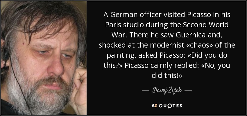 A German officer visited Picasso in his Paris studio during the Second World War. There he saw Guernica and, shocked at the modernist «chaos» of the painting, asked Picasso: «Did you do this?» Picasso calmly replied: «No, you did this!» - Slavoj Žižek