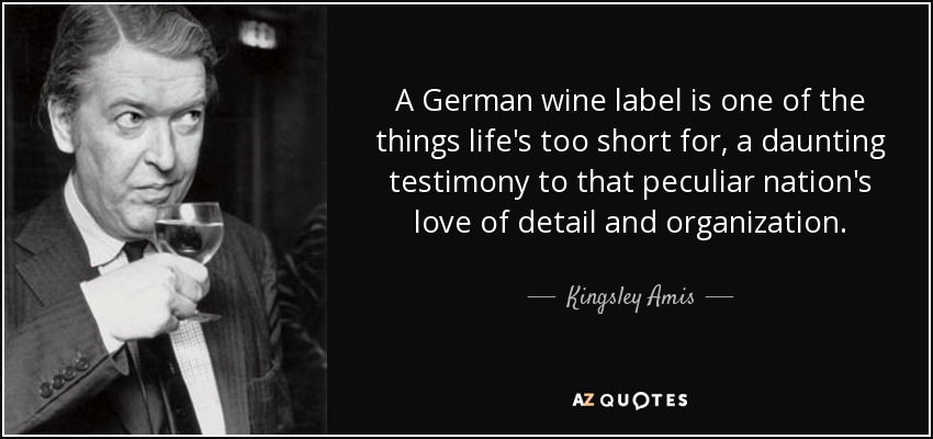 A German wine label is one of the things life's too short for, a daunting testimony to that peculiar nation's love of detail and organization. - Kingsley Amis