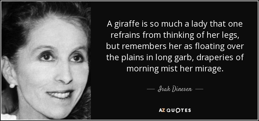 A giraffe is so much a lady that one refrains from thinking of her legs, but remembers her as floating over the plains in long garb, draperies of morning mist her mirage. - Isak Dinesen