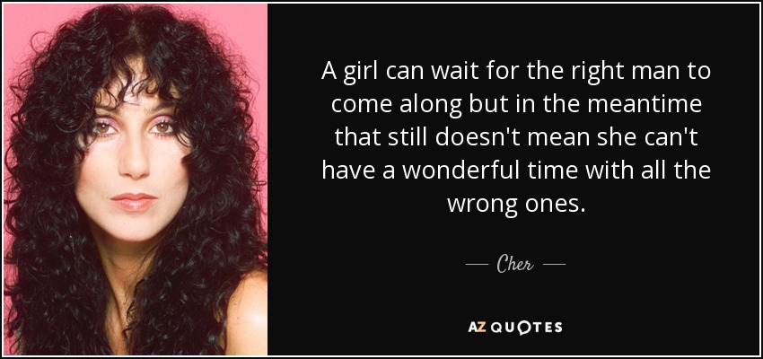A girl can wait for the right man to come along but in the meantime that still doesn't mean she can't have a wonderful time with all the wrong ones. - Cher