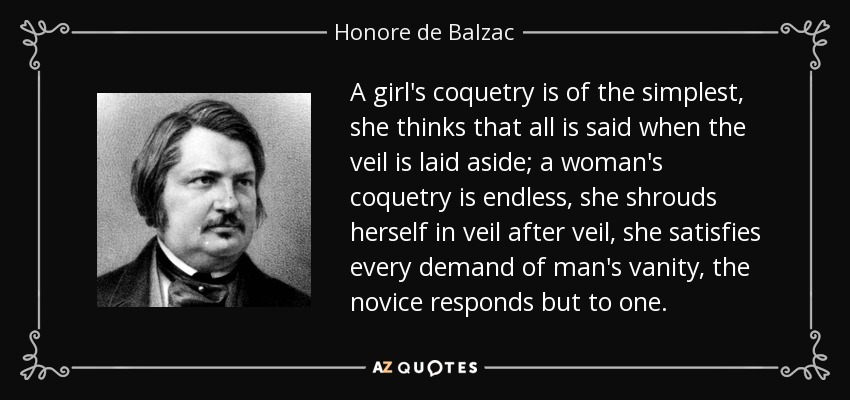 A girl's coquetry is of the simplest, she thinks that all is said when the veil is laid aside; a woman's coquetry is endless, she shrouds herself in veil after veil, she satisfies every demand of man's vanity, the novice responds but to one. - Honore de Balzac