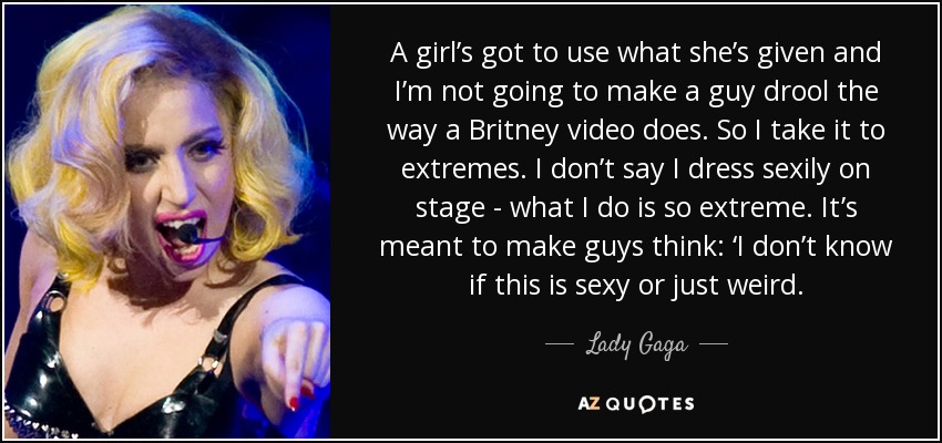 A girl’s got to use what she’s given and I’m not going to make a guy drool the way a Britney video does. So I take it to extremes. I don’t say I dress sexily on stage - what I do is so extreme. It’s meant to make guys think: ‘I don’t know if this is sexy or just weird. - Lady Gaga