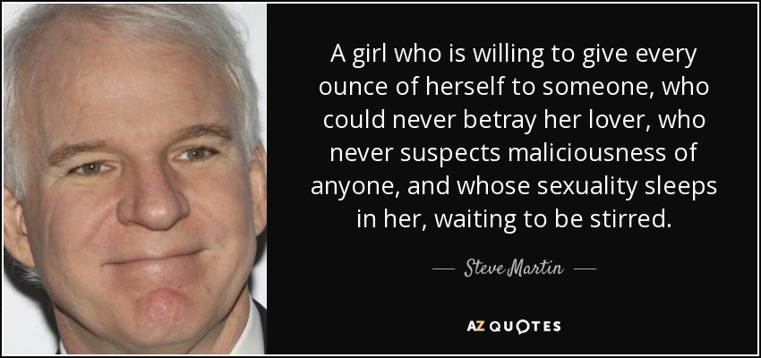 A girl who is willing to give every ounce of herself to someone, who could never betray her lover, who never suspects maliciousness of anyone, and whose sexuality sleeps in her, waiting to be stirred. - Steve Martin