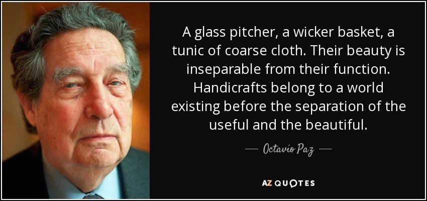 A glass pitcher, a wicker basket, a tunic of coarse cloth. Their beauty is inseparable from their function. Handicrafts belong to a world existing before the separation of the useful and the beautiful. - Octavio Paz