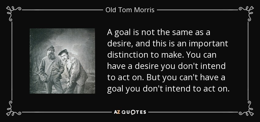 A goal is not the same as a desire, and this is an important distinction to make. You can have a desire you don't intend to act on. But you can't have a goal you don't intend to act on. - Old Tom Morris