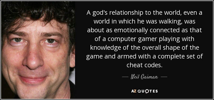 A god's relationship to the world, even a world in which he was walking, was about as emotionally connected as that of a computer gamer playing with knowledge of the overall shape of the game and armed with a complete set of cheat codes. - Neil Gaiman