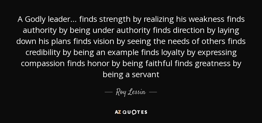 A Godly leader ... finds strength by realizing his weakness finds authority by being under authority finds direction by laying down his plans finds vision by seeing the needs of others finds credibility by being an example finds loyalty by expressing compassion finds honor by being faithful finds greatness by being a servant - Roy Lessin