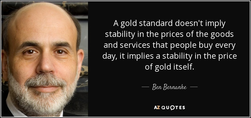 A gold standard doesn't imply stability in the prices of the goods and services that people buy every day, it implies a stability in the price of gold itself. - Ben Bernanke
