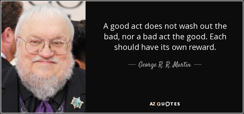 A good act does not wash out the bad, nor a bad act the good. Each should have its own reward. - George R. R. Martin