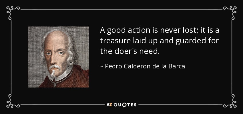 A good action is never lost; it is a treasure laid up and guarded for the doer's need. - Pedro Calderon de la Barca