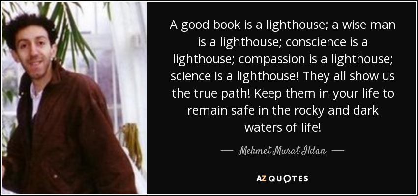 A good book is a lighthouse; a wise man is a lighthouse; conscience is a lighthouse; compassion is a lighthouse; science is a lighthouse! They all show us the true path! Keep them in your life to remain safe in the rocky and dark waters of life! - Mehmet Murat Ildan