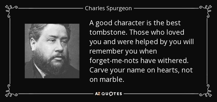 A good character is the best tombstone. Those who loved you and were helped by you will remember you when forget-me-nots have withered. Carve your name on hearts, not on marble. - Charles Spurgeon