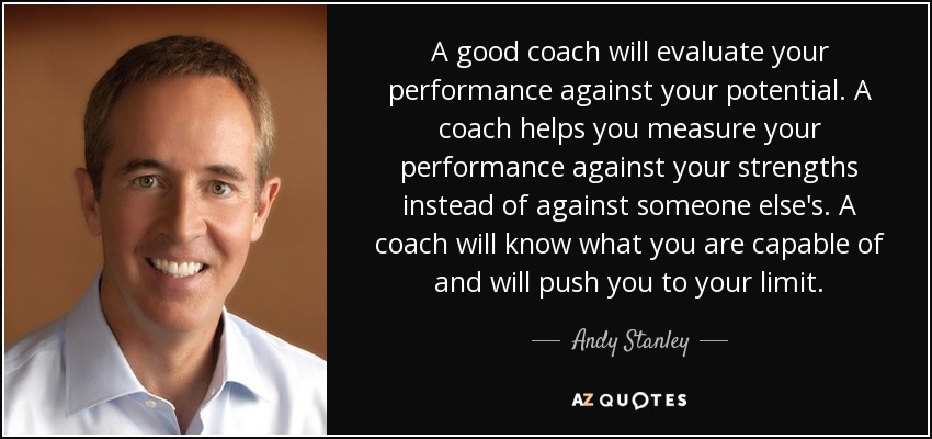 A good coach will evaluate your performance against your potential. A coach helps you measure your performance against your strengths instead of against someone else's. A coach will know what you are capable of and will push you to your limit. - Andy Stanley