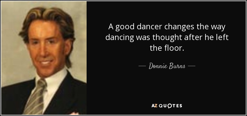 A good dancer changes the way dancing was thought after he left the floor. - Donnie Burns