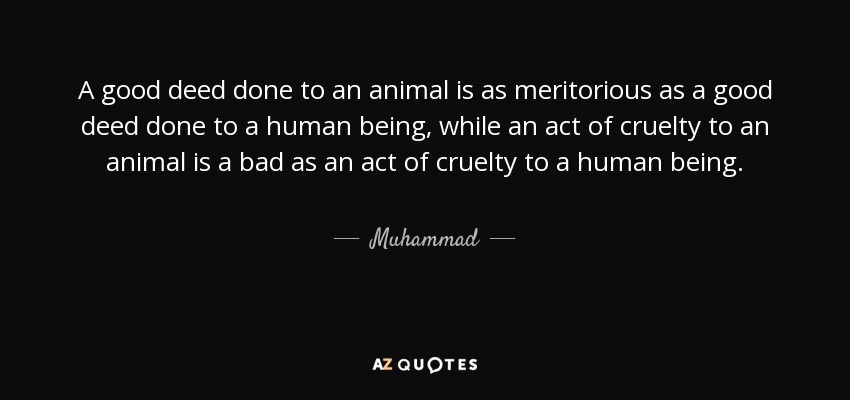 A good deed done to an animal is as meritorious as a good deed done to a human being, while an act of cruelty to an animal is a bad as an act of cruelty to a human being. - Muhammad