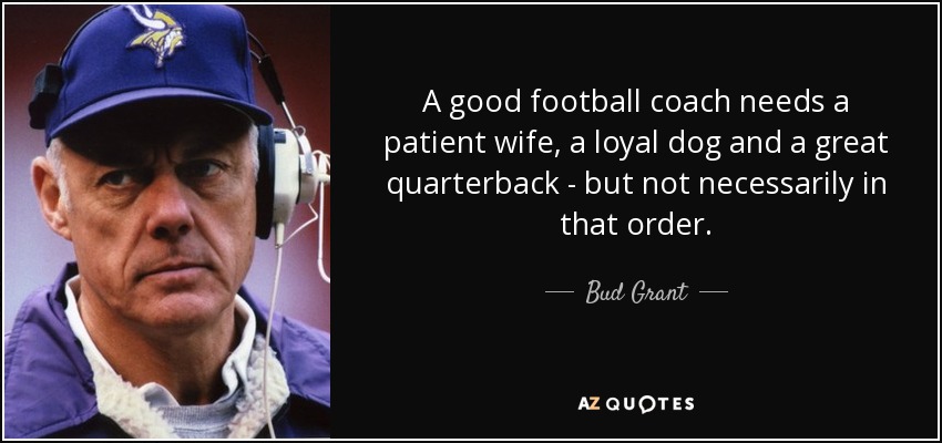 A good football coach needs a patient wife, a loyal dog and a great quarterback - but not necessarily in that order. - Bud Grant